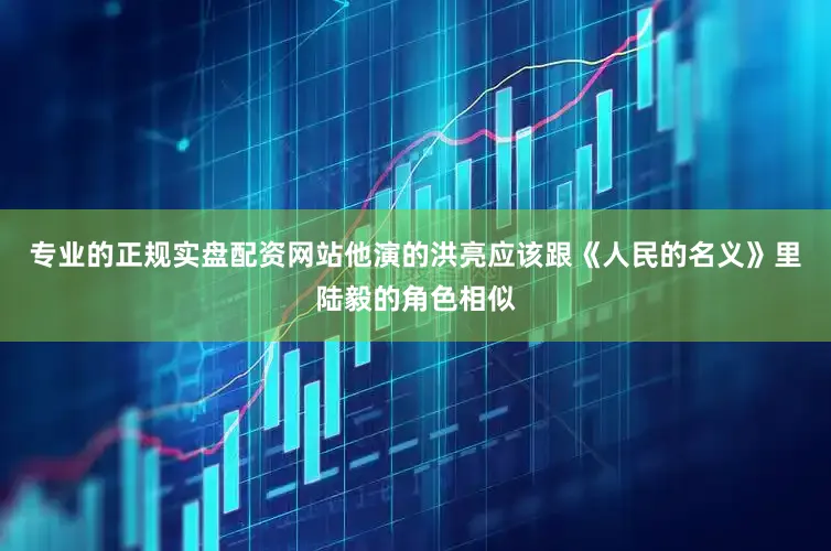 专业的正规实盘配资网站他演的洪亮应该跟《人民的名义》里陆毅的角色相似