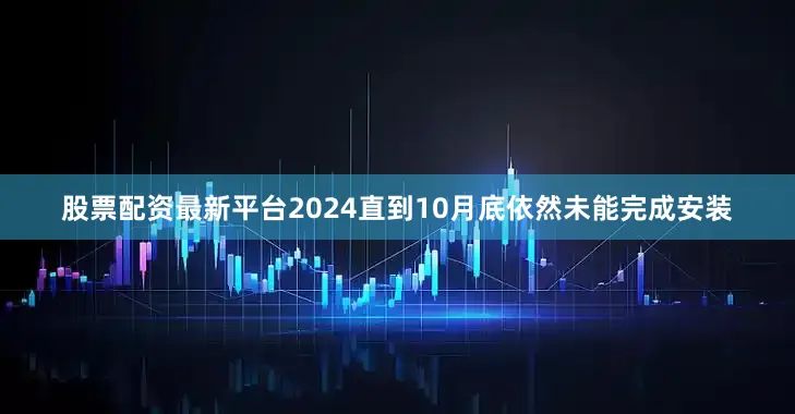股票配资最新平台2024直到10月底依然未能完成安装